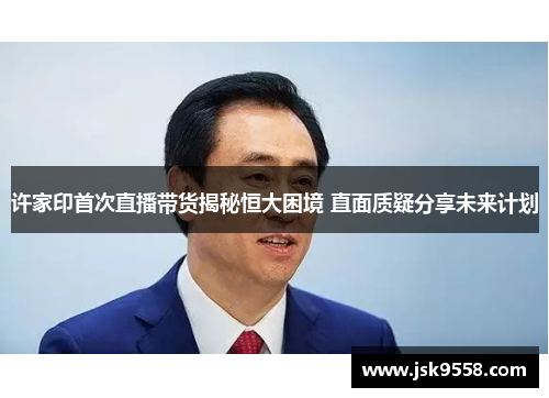 许家印首次直播带货揭秘恒大困境 直面质疑分享未来计划