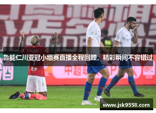鲁能仁川亚冠小组赛直播全程回顾，精彩瞬间不容错过